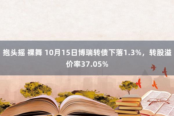 抱头摇 裸舞 10月15日博瑞转债下落1.3%，转股溢价率37.05%