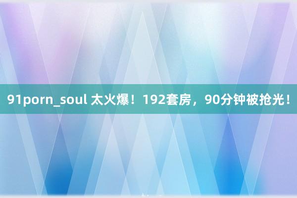 91porn_soul 太火爆！192套房，90分钟被抢光！