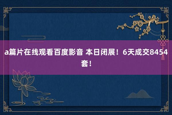 a篇片在线观看百度影音 本日闭展！6天成交8454套！