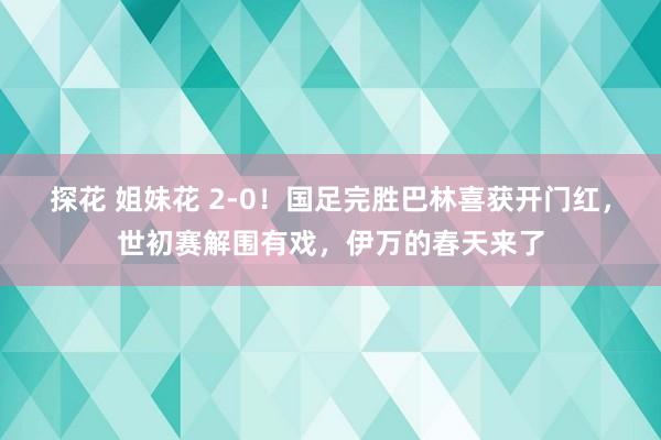 探花 姐妹花 2-0！国足完胜巴林喜获开门红，世初赛解围有戏，伊万的春天来了