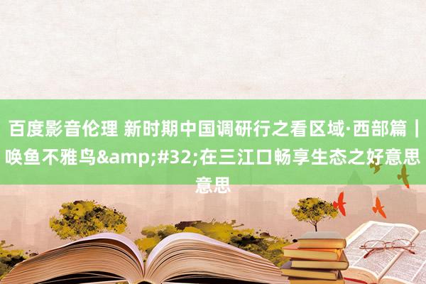 百度影音伦理 新时期中国调研行之看区域·西部篇｜唤鱼不雅鸟&#32;在三江口畅享生态之好意思