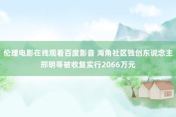 伦理电影在线观看百度影音 海角社区独创东说念主邢明等被收复实行2066万元