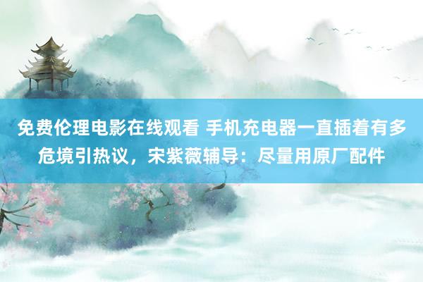 免费伦理电影在线观看 手机充电器一直插着有多危境引热议，宋紫薇辅导：尽量用原厂配件
