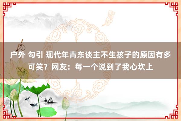 户外 勾引 现代年青东谈主不生孩子的原因有多可笑？网友：每一个说到了我心坎上