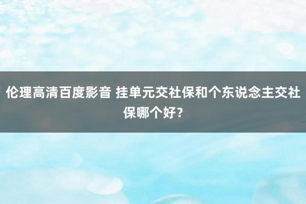 伦理高清百度影音 挂单元交社保和个东说念主交社保哪个好？