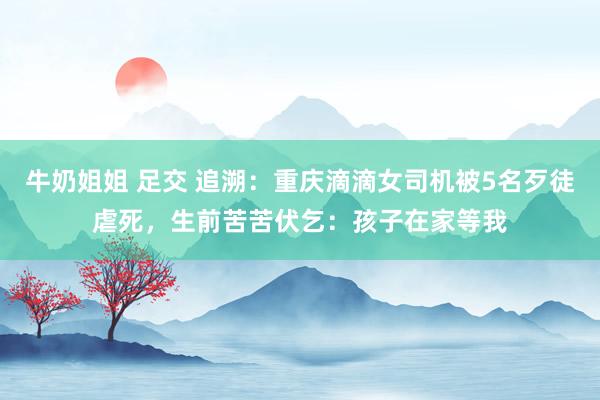 牛奶姐姐 足交 追溯：重庆滴滴女司机被5名歹徒虐死，生前苦苦伏乞：孩子在家等我