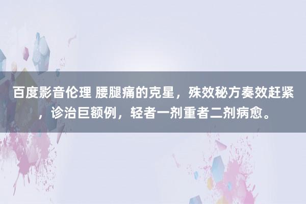 百度影音伦理 腰腿痛的克星，殊效秘方奏效赶紧，诊治巨额例，轻者一剂重者二剂病愈。