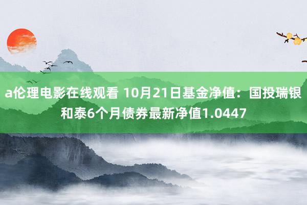 a伦理电影在线观看 10月21日基金净值：国投瑞银和泰6个月债券最新净值1.0447