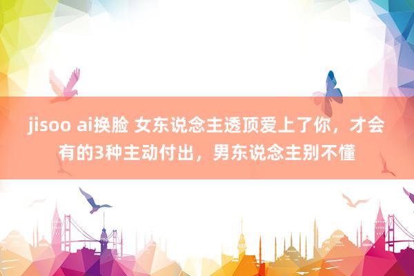 jisoo ai换脸 女东说念主透顶爱上了你，才会有的3种主动付出，男东说念主别不懂
