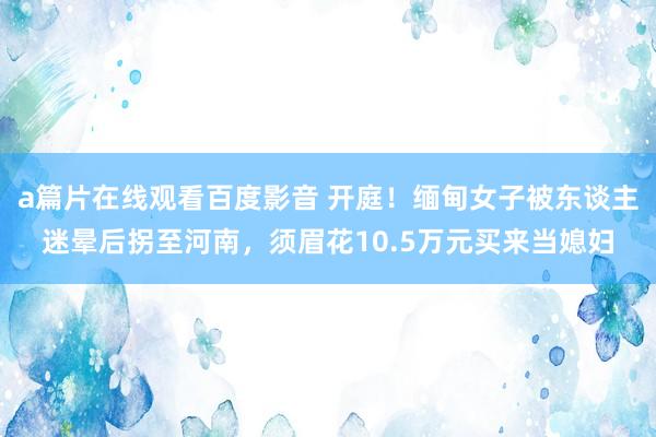 a篇片在线观看百度影音 开庭！缅甸女子被东谈主迷晕后拐至河南，须眉花10.5万元买来当媳妇