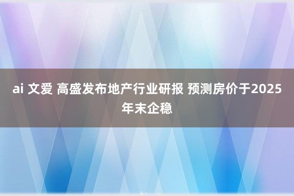 ai 文爱 高盛发布地产行业研报 预测房价于2025年末企稳