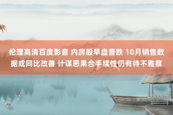 伦理高清百度影音 内房股早盘普跌 10月销售数据或同比改善 计谋恶果合手续性仍有待不雅察