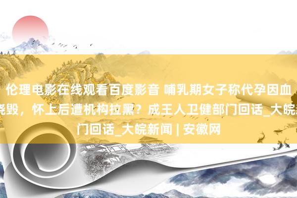 伦理电影在线观看百度影音 哺乳期女子称代孕因血值不外关被烧毁，怀上后遭机构拉黑？成王人卫健部门回话_大皖新闻 | 安徽网
