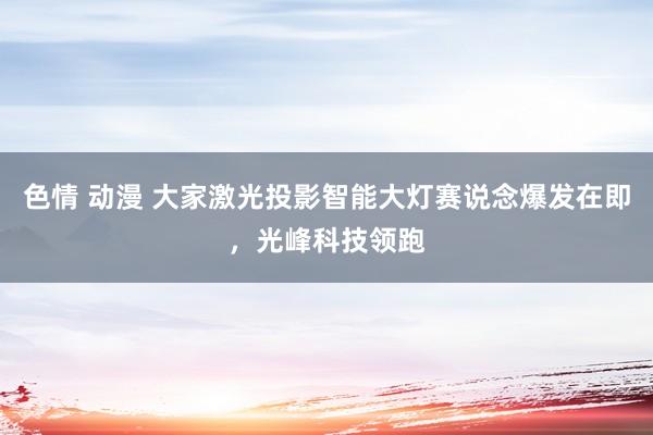 色情 动漫 大家激光投影智能大灯赛说念爆发在即，光峰科技领跑
