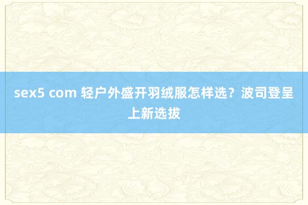 sex5 com 轻户外盛开羽绒服怎样选？波司登呈上新选拔