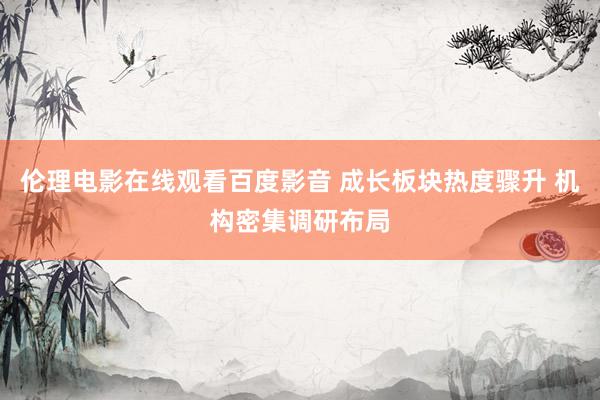 伦理电影在线观看百度影音 成长板块热度骤升 机构密集调研布局