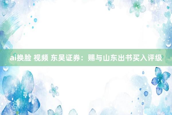 ai换脸 视频 东吴证券：赐与山东出书买入评级