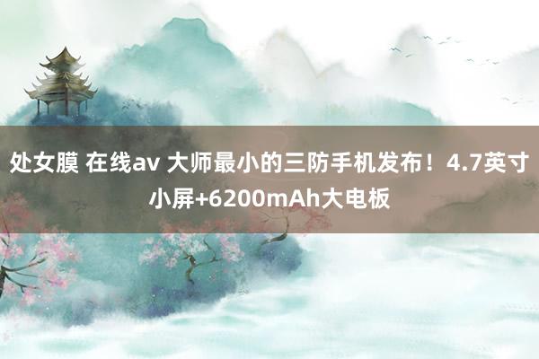 处女膜 在线av 大师最小的三防手机发布！4.7英寸小屏+6200mAh大电板