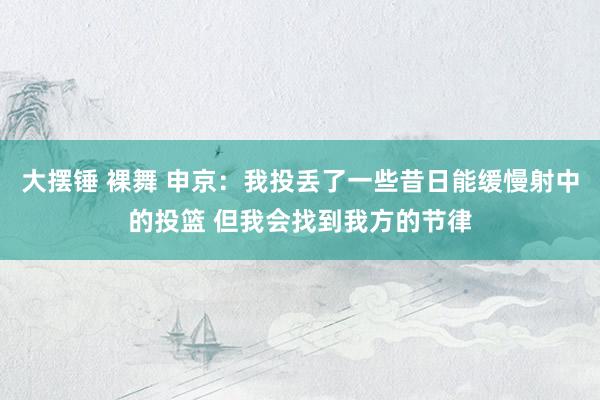 大摆锤 裸舞 申京：我投丢了一些昔日能缓慢射中的投篮 但我会找到我方的节律