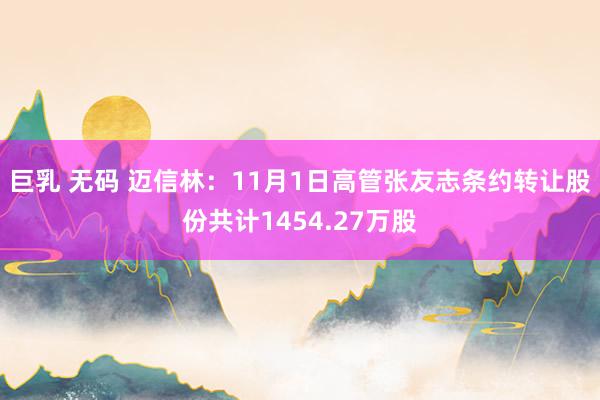 巨乳 无码 迈信林：11月1日高管张友志条约转让股份共计1454.27万股
