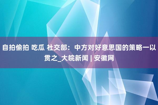 自拍偷拍 吃瓜 社交部：中方对好意思国的策略一以贯之_大皖新闻 | 安徽网