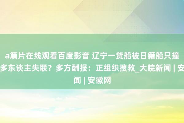 a篇片在线观看百度影音 辽宁一货船被日籍船只撞翻致多东谈主失联？多方酬报：正组织搜救_大皖新闻 | 安徽网