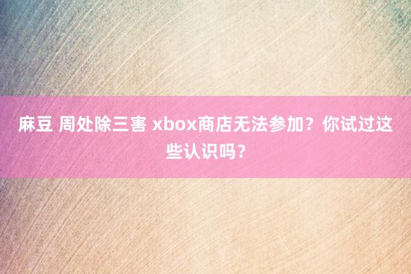 麻豆 周处除三害 xbox商店无法参加？你试过这些认识吗？