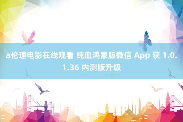 a伦理电影在线观看 纯血鸿蒙版微信 App 获 1.0.1.36 内测版升级