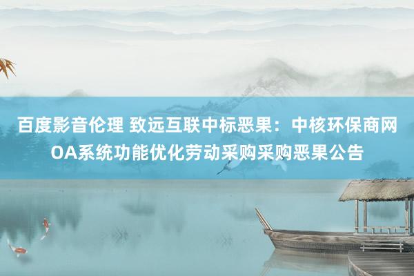 百度影音伦理 致远互联中标恶果：中核环保商网OA系统功能优化劳动采购采购恶果公告