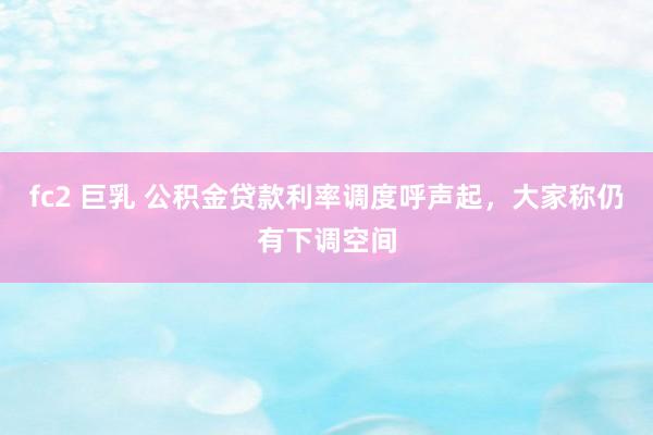 fc2 巨乳 公积金贷款利率调度呼声起，大家称仍有下调空间