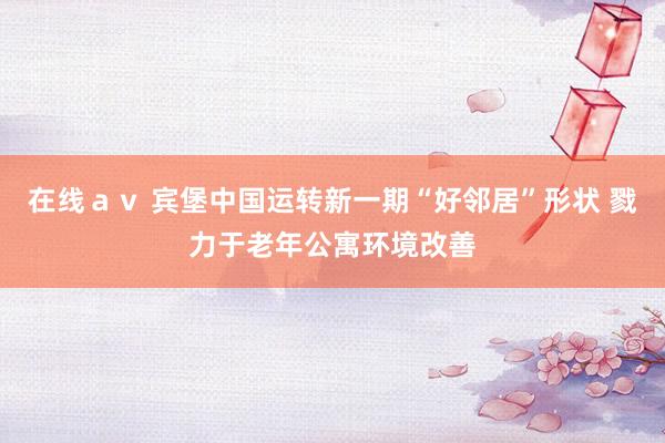 在线ａｖ 宾堡中国运转新一期“好邻居”形状 戮力于老年公寓环境改善
