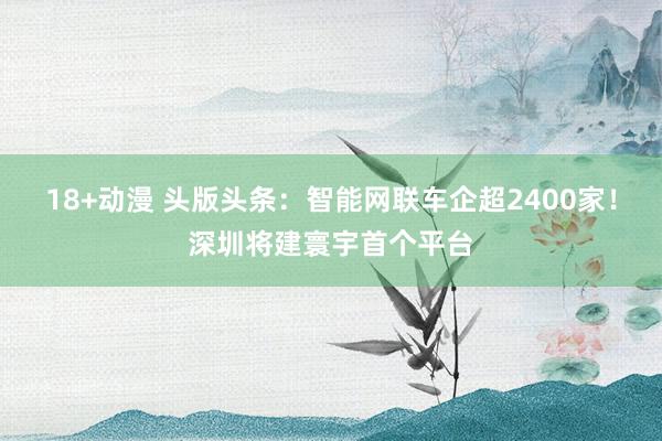 18+动漫 头版头条：智能网联车企超2400家！深圳将建寰宇首个平台