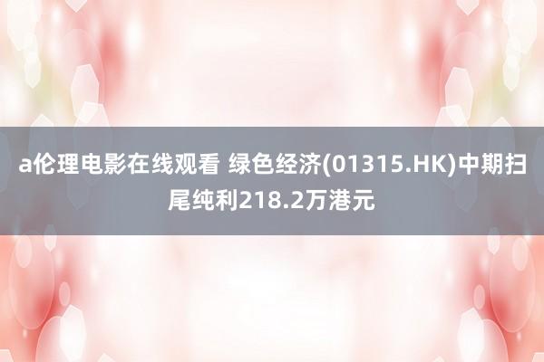 a伦理电影在线观看 绿色经济(01315.HK)中期扫尾纯利218.2万港元