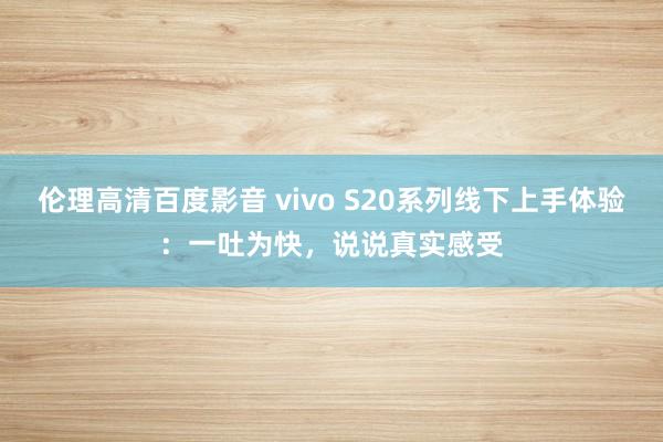 伦理高清百度影音 vivo S20系列线下上手体验：一吐为快，说说真实感受