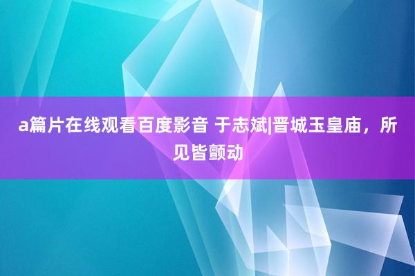 a篇片在线观看百度影音 于志斌|晋城玉皇庙，所见皆颤动