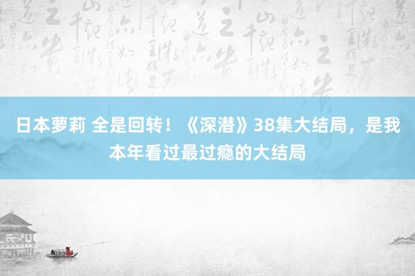 日本萝莉 全是回转！《深潜》38集大结局，是我本年看过最过瘾的大结局