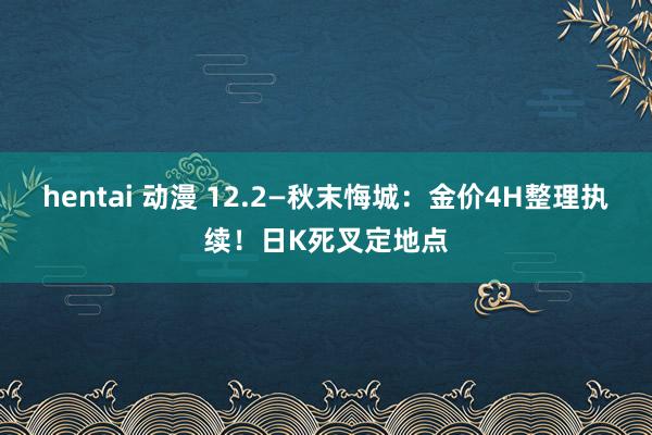 hentai 动漫 12.2—秋末悔城：金价4H整理执续！日K死叉定地点