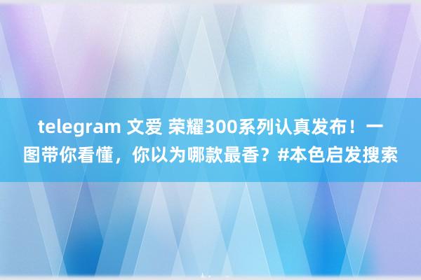 telegram 文爱 荣耀300系列认真发布！一图带你看懂，你以为哪款最香？#本色启发搜索