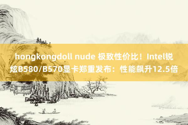 hongkongdoll nude 极致性价比！Intel锐炫B580/B570显卡郑重发布：性能飙升12.5倍