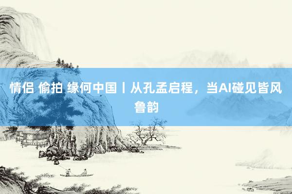 情侣 偷拍 缘何中国丨从孔孟启程，当AI碰见皆风鲁韵