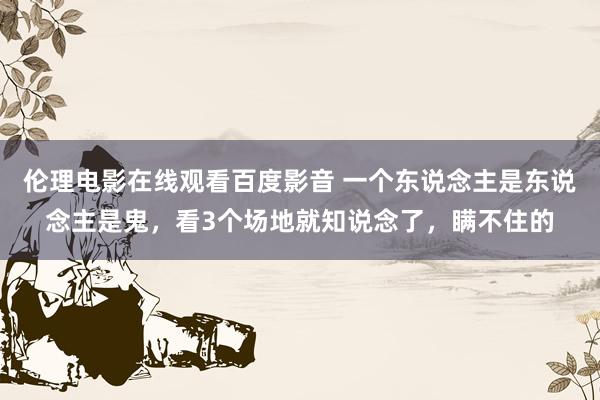 伦理电影在线观看百度影音 一个东说念主是东说念主是鬼，看3个场地就知说念了，瞒不住的