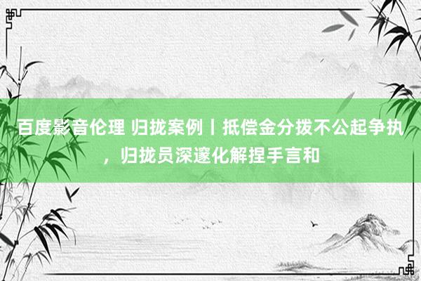 百度影音伦理 归拢案例丨抵偿金分拨不公起争执，归拢员深邃化解捏手言和