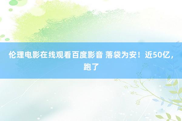 伦理电影在线观看百度影音 落袋为安！近50亿，跑了