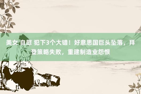 美女 自慰 犯下3个大错！好意思国巨头坠落，拜登策略失败，重建制造业怨恨