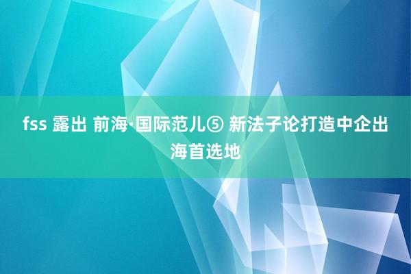fss 露出 前海·国际范儿⑤ 新法子论打造中企出海首选地