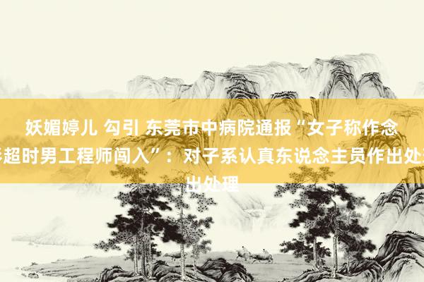 妖媚婷儿 勾引 东莞市中病院通报“女子称作念彩超时男工程师闯入”：对子系认真东说念主员作出处理