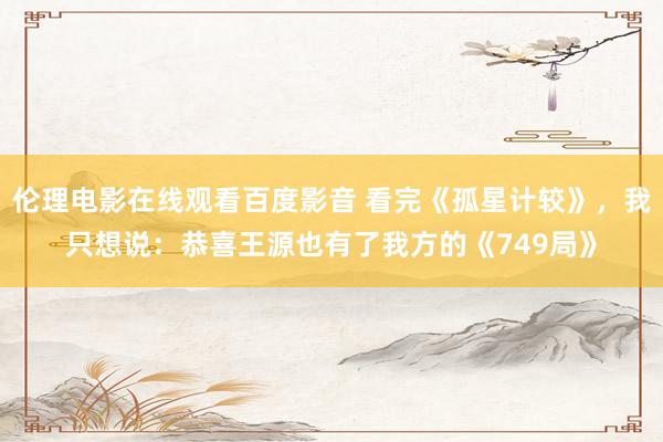 伦理电影在线观看百度影音 看完《孤星计较》，我只想说：恭喜王源也有了我方的《749局》