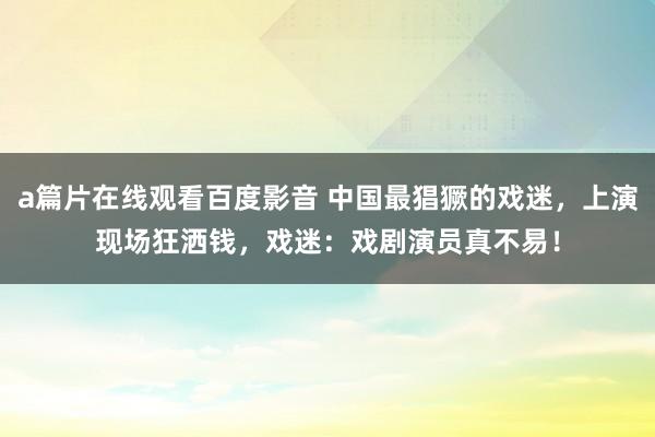 a篇片在线观看百度影音 中国最猖獗的戏迷，上演现场狂洒钱，戏迷：戏剧演员真不易！