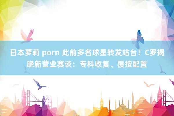 日本萝莉 porn 此前多名球星转发站台！C罗揭晓新营业赛谈：专科收复、覆按配置