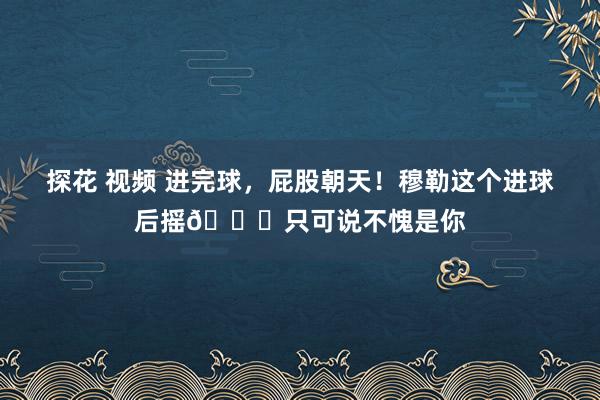 探花 视频 进完球，屁股朝天！穆勒这个进球后摇😂只可说不愧是你